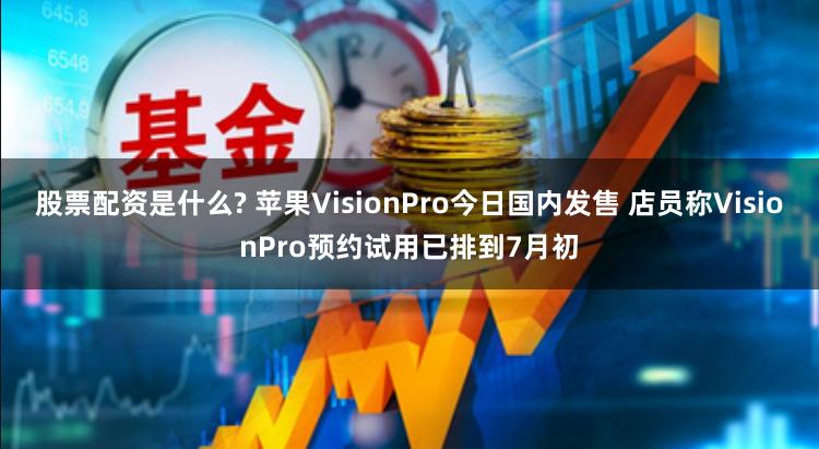 股票配资是什么? 苹果VisionPro今日国内发售 店员称VisionPro预约试用已排到7月初