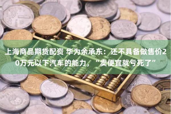 上海商品期货配资 华为余承东：还不具备做售价20万元以下汽车的能力，“卖便宜就亏死了”