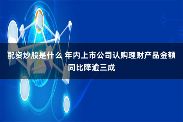 配资炒股是什么 年内上市公司认购理财产品金额同比降逾三成