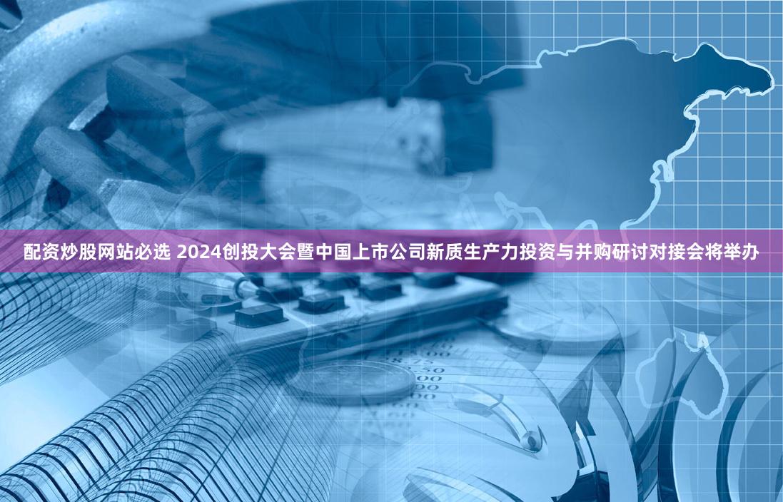 配资炒股网站必选 2024创投大会暨中国上市公司新质生产力投资与并购研讨对接会将举办